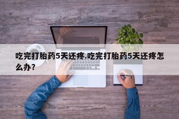 打胎药专卖微信联系方式亲测有效!吃完打胎药5天还疼.吃完打胎药5天还疼怎么办？