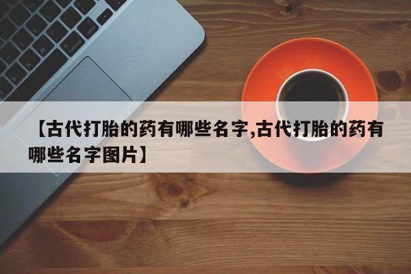 打胎药专卖微信联系方式亲测有效!【古代打胎的药有哪些名字,古代打胎的药有哪些名字图片】