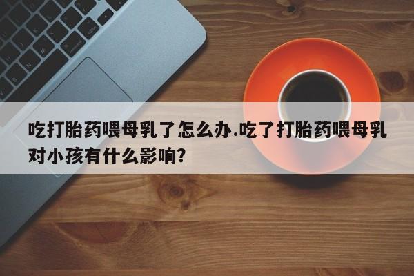 打胎药专卖微信联系方式亲测有效!吃打胎药喂母乳了怎么办.吃了打胎药喂母乳对小孩有什么影响？