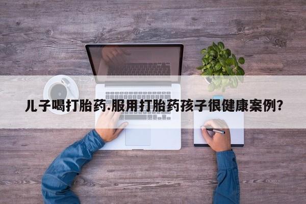 打胎药专卖微信联系方式亲测有效!儿子喝打胎药.服用打胎药孩子很健康案例？