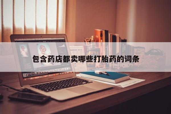 打胎药专卖微信联系方式亲测有效!包含药店都卖哪些打胎药的词条
