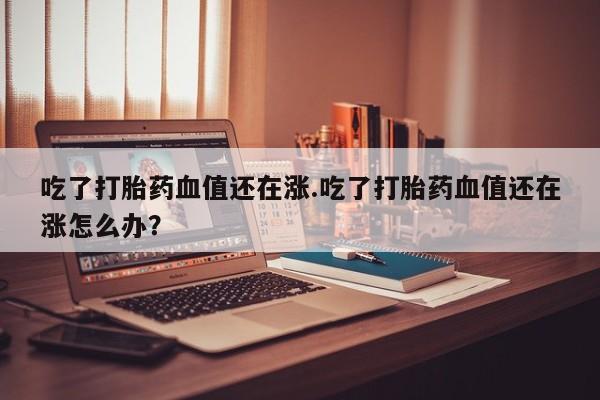 打胎药专卖微信联系方式亲测有效!吃了打胎药血值还在涨.吃了打胎药血值还在涨怎么办？
