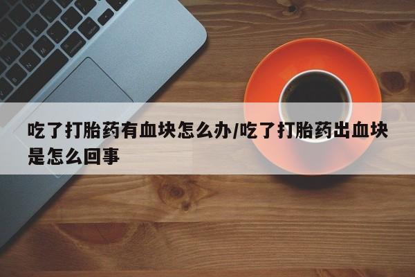 打胎药专卖微信联系方式亲测有效!吃了打胎药有血块怎么办/吃了打胎药出血块是怎么回事