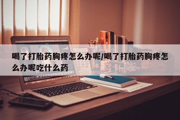 打胎药专卖微信联系方式亲测有效!喝了打胎药胸疼怎么办呢/喝了打胎药胸疼怎么办呢吃什么药
