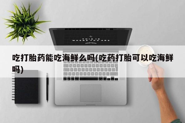 打胎药专卖微信联系方式亲测有效!吃打胎药能吃海鲜么吗(吃药打胎可以吃海鲜吗)