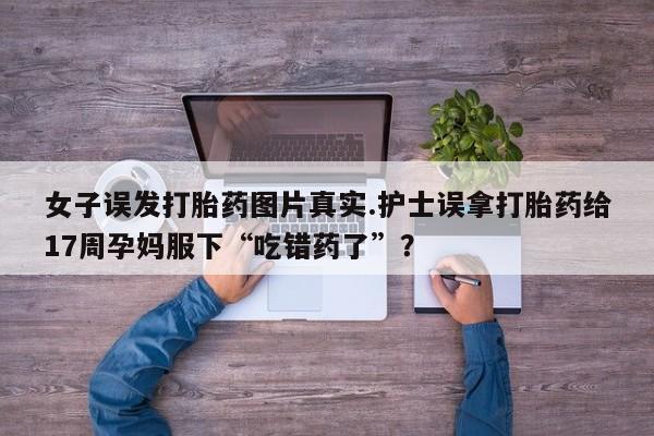 打胎药专卖微信联系方式亲测有效!女子误发打胎药图片真实.护士误拿打胎药给17周孕妈服下“吃错药了”？
