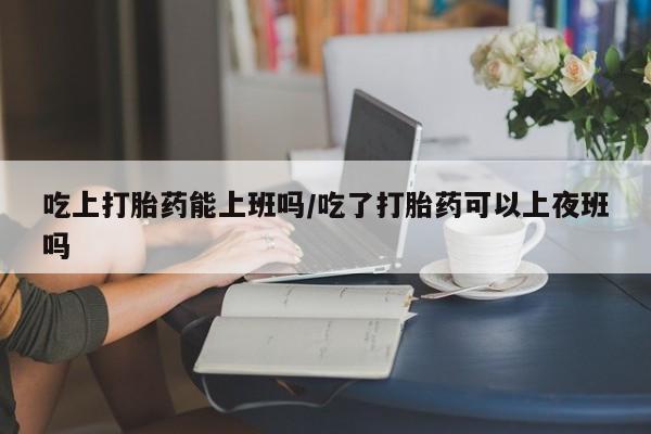打胎药专卖微信联系方式亲测有效!吃上打胎药能上班吗/吃了打胎药可以上夜班吗
