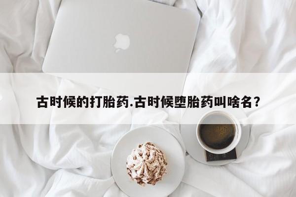 打胎药专卖微信联系方式亲测有效!古时候的打胎药.古时候堕胎药叫啥名？
