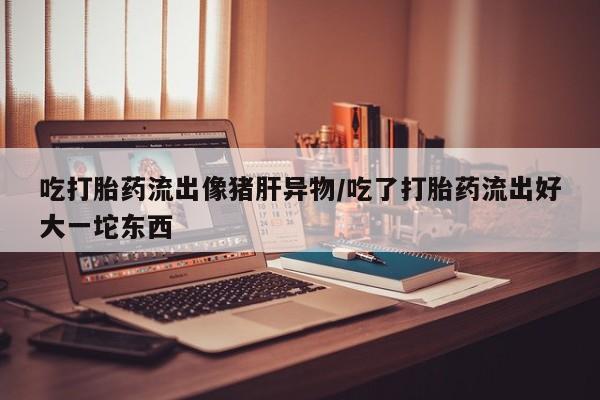 打胎药专卖微信联系方式亲测有效!吃打胎药流出像猪肝异物/吃了打胎药流出好大一坨东西