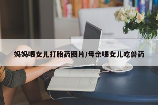 打胎药专卖微信联系方式亲测有效!妈妈喂女儿打胎药图片/母亲喂女儿吃兽药