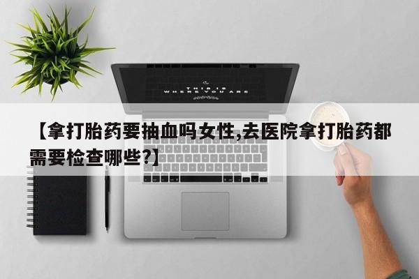打胎药专卖微信联系方式亲测有效!【拿打胎药要抽血吗女性,去医院拿打胎药都需要检查哪些?】