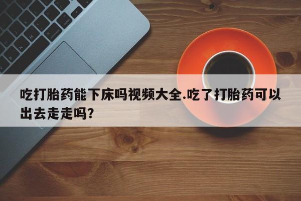 打胎药专卖微信联系方式亲测有效!吃打胎药能下床吗视频大全.吃了打胎药可以出去走走吗？