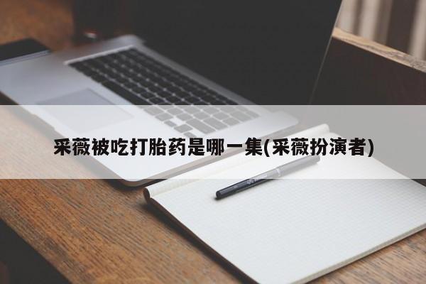 打胎药专卖微信联系方式亲测有效!采薇被吃打胎药是哪一集(采薇扮演者)