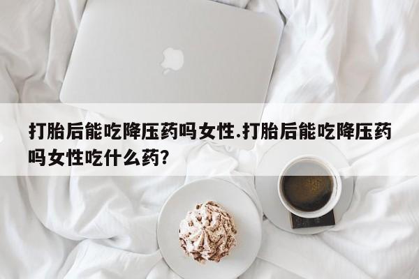 打胎药专卖微信联系方式亲测有效!打胎后能吃降压药吗女性.打胎后能吃降压药吗女性吃什么药?