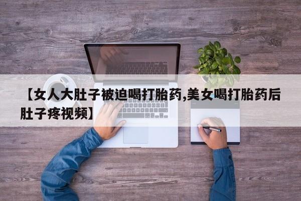 打胎药专卖微信联系方式亲测有效!【女人大肚子被迫喝打胎药,美女喝打胎药后肚子疼视频】