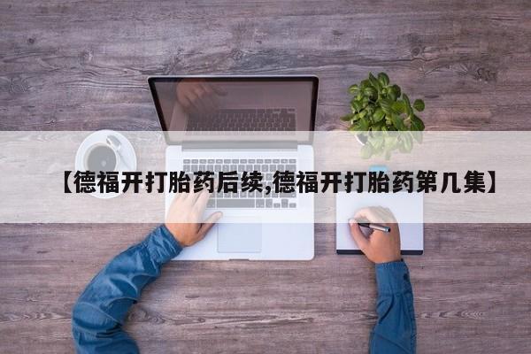 打胎药专卖微信联系方式亲测有效!【德福开打胎药后续,德福开打胎药第几集】