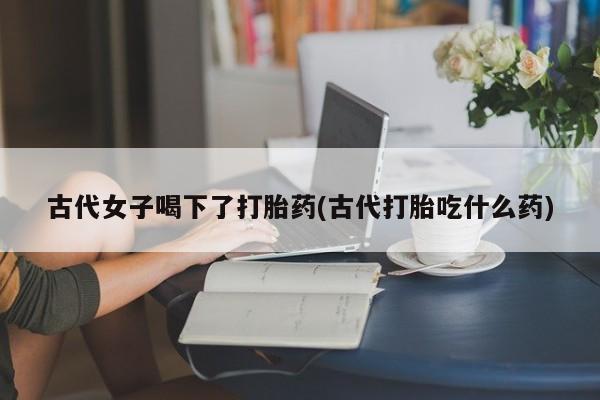 打胎药专卖微信联系方式亲测有效!古代女子喝下了打胎药(古代打胎吃什么药)