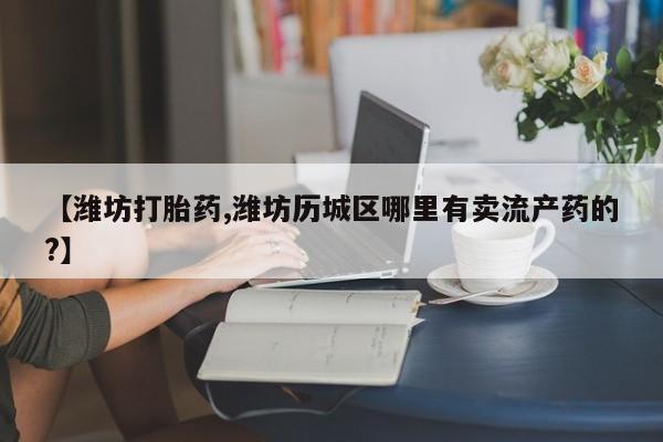 打胎药专卖微信联系方式亲测有效!【潍坊打胎药,潍坊历城区哪里有卖流产药的?】