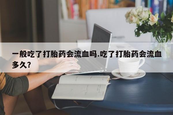 打胎药专卖微信联系方式亲测有效!一般吃了打胎药会流血吗.吃了打胎药会流血多久？