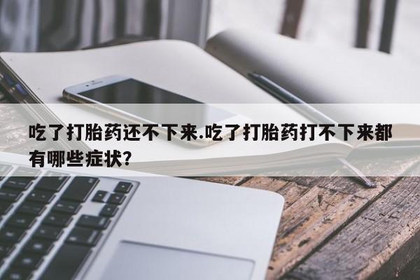 打胎药专卖微信联系方式亲测有效!吃了打胎药还不下来.吃了打胎药打不下来都有哪些症状？