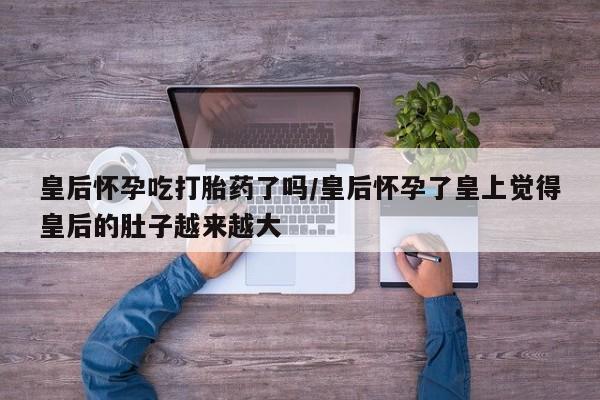 打胎药专卖微信联系方式亲测有效!皇后怀孕吃打胎药了吗/皇后怀孕了皇上觉得皇后的肚子越来越大